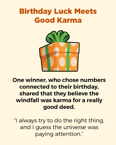 Birthday luck meets good karma. One winner, who chose numbers connected to their birthday, shared that they believe the windfall was karma for a really good deed