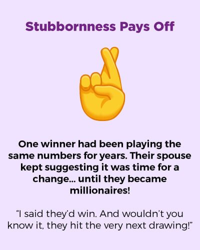 Stubbornness pays off. One winner had been playing the same numbers for years. Their spouse kept suggesting it was time for a change... until they became millionaires