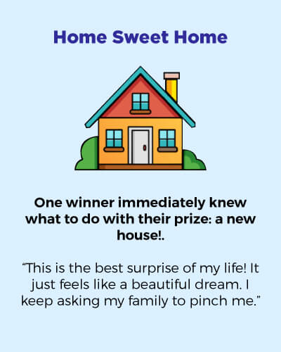 Home sweet home. One winner immediately knew what to do with their prize: a new house